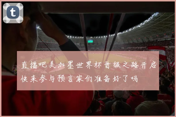 直播吧美加墨世界杯晋级之路开启快来参与预言家们准备好了吗