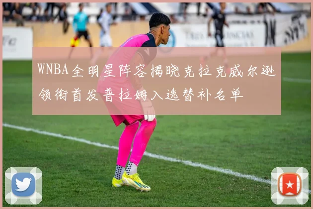 WNBA全明星阵容揭晓克拉克威尔逊领衔首发普拉姆入选替补名单
