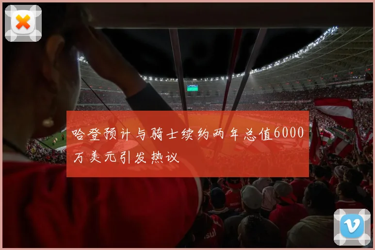 哈登预计与骑士续约两年总值6000万美元引发热议