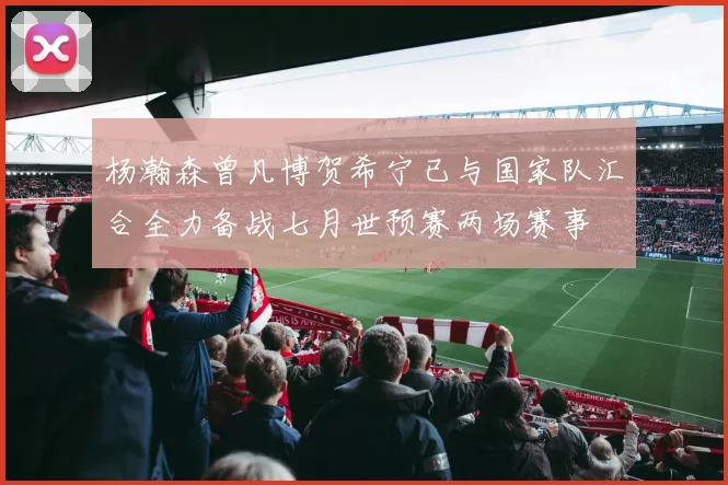 杨瀚森曾凡博贺希宁已与国家队汇合全力备战七月世预赛两场赛事