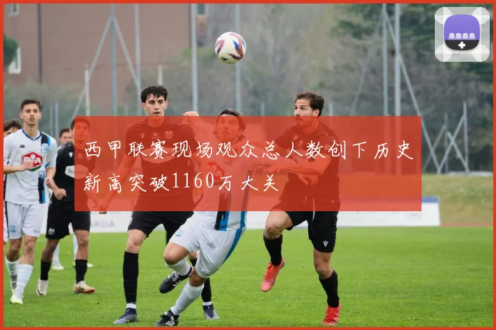 西甲联赛现场观众总人数创下历史新高突破1160万大关