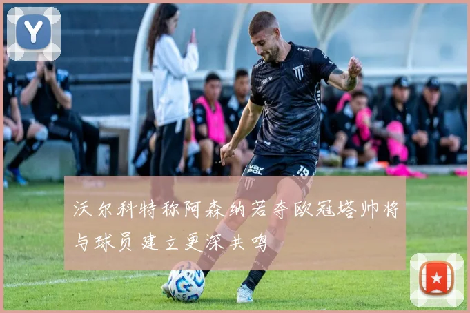 沃尔科特称阿森纳若夺欧冠塔帅将与球员建立更深共鸣