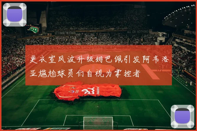 更衣室风波升级姆巴佩引发阿韦洛亚尴尬球员们自视为掌控者