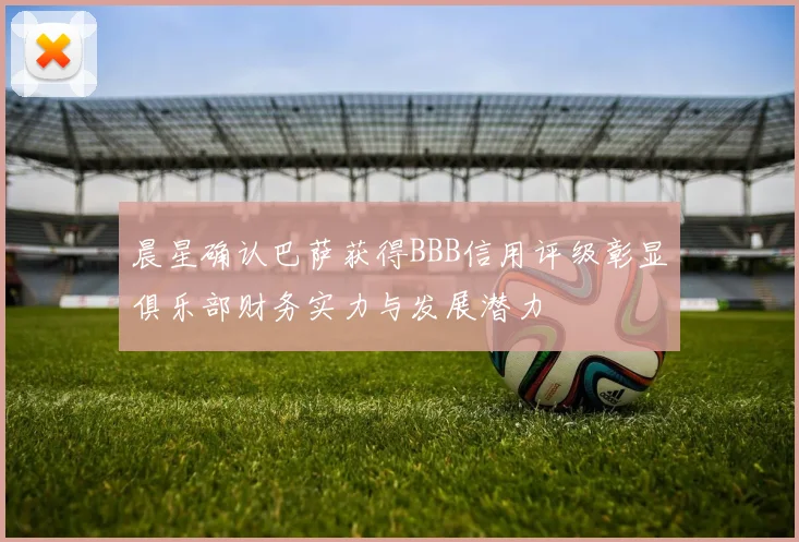晨星确认巴萨获得BBB信用评级彰显俱乐部财务实力与发展潜力