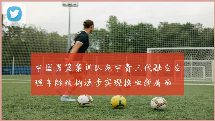 中国男篮集训队老中青三代融合合理年龄结构逐步实现换血新局面