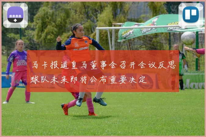 马卡报道皇马董事会召开会议反思球队未来即将公布重要决定