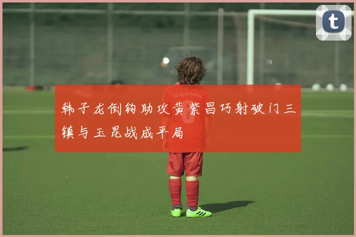 韩子龙倒钩助攻黄紫昌巧射破门三镇与玉昆战成平局