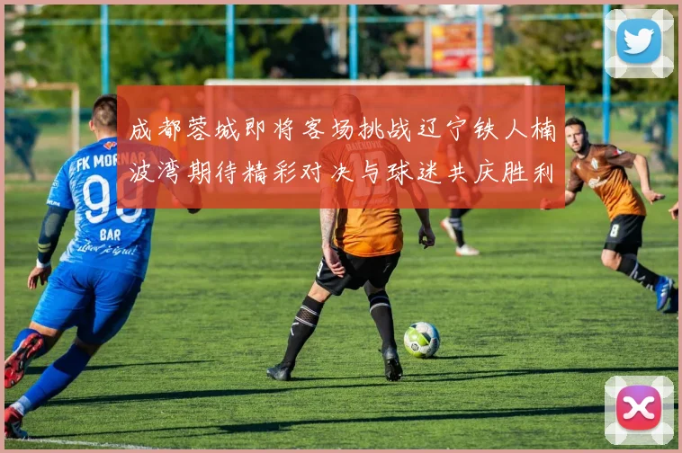 成都蓉城即将客场挑战辽宁铁人楠波湾期待精彩对决与球迷共庆胜利