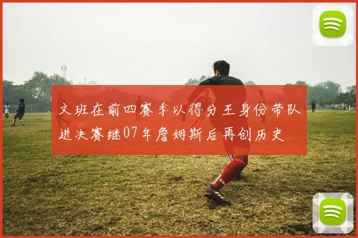 文班在前四赛季以得分王身份带队进决赛继07年詹姆斯后再创历史