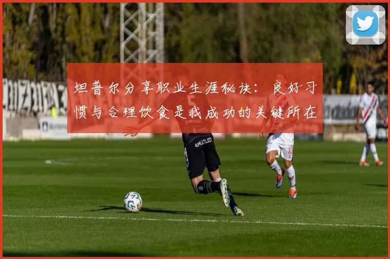 坦普尔分享职业生涯秘诀：良好习惯与合理饮食是我成功的关键所在